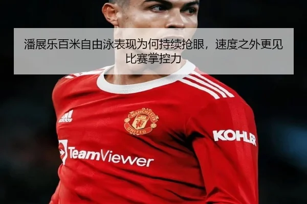 潘展乐百米自由泳表现为何持续抢眼，速度之外更见比赛掌控力