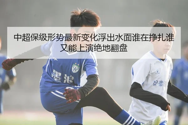 中超保级形势最新变化浮出水面谁在挣扎谁又能上演绝地翻盘